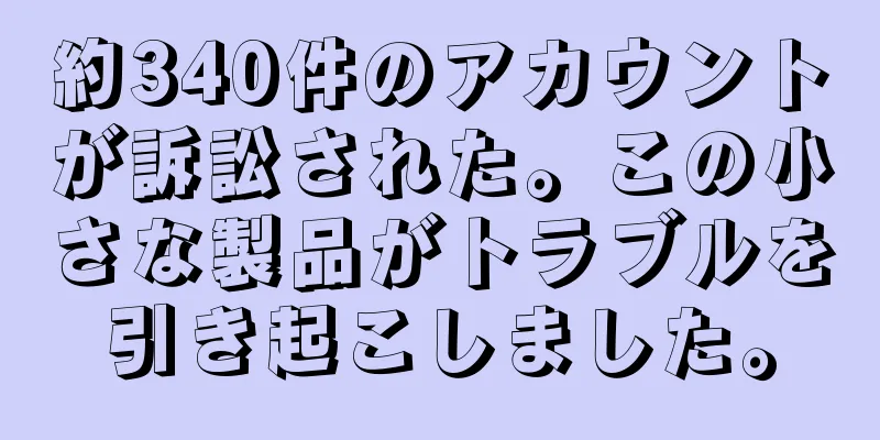 約340件のアカウントが訴訟された。この小さな製品がトラブルを引き起こしました。