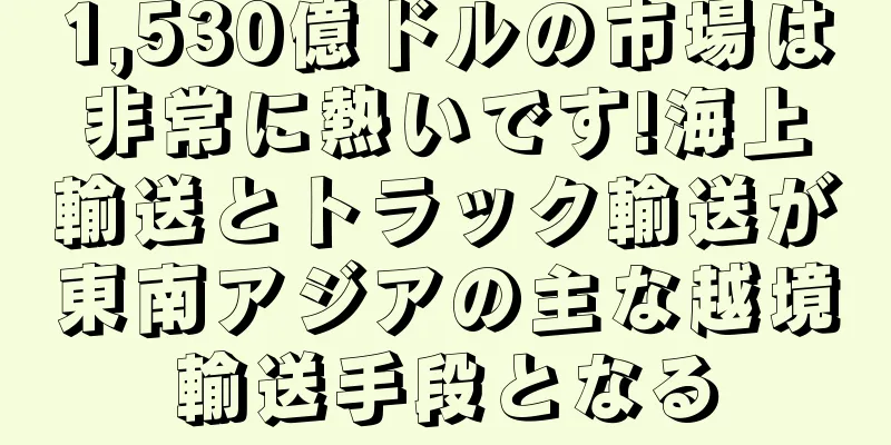 1,530億ドルの市場は非常に熱いです!海上輸送とトラック輸送が東南アジアの主な越境輸送手段となる