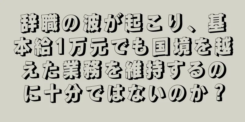 辞職の波が起こり、基本給1万元でも国境を越えた業務を維持するのに十分ではないのか？
