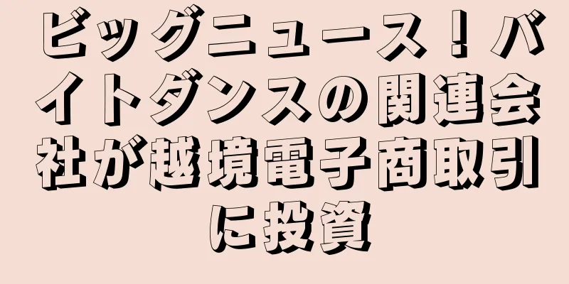 ビッグニュース！バイトダンスの関連会社が越境電子商取引に投資