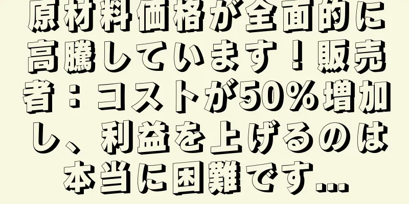 原材料価格が全面的に高騰しています！販売者：コストが50％増加し、利益を上げるのは本当に困難です...