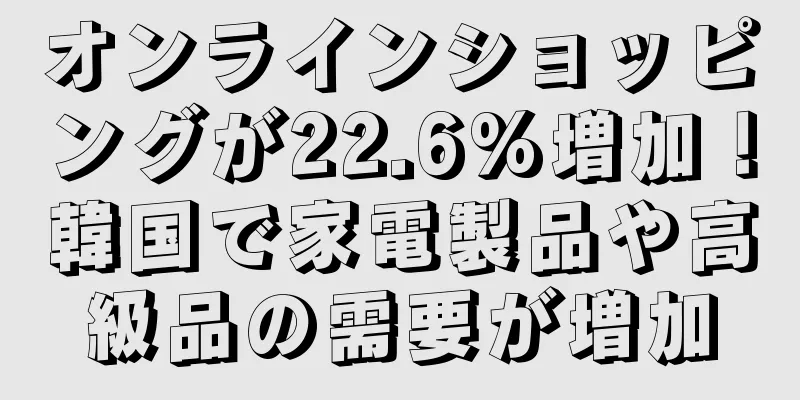 オンラインショッピングが22.6%増加！韓国で家電製品や高級品の需要が増加