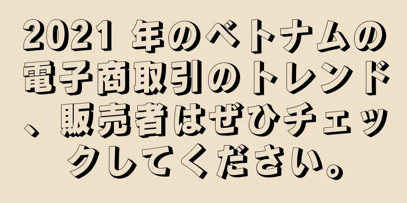 2021 年のベトナムの電子商取引のトレンド、販売者はぜひチェックしてください。