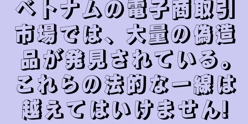 ベトナムの電子商取引市場では、大量の偽造品が発見されている。これらの法的な一線は越えてはいけません!