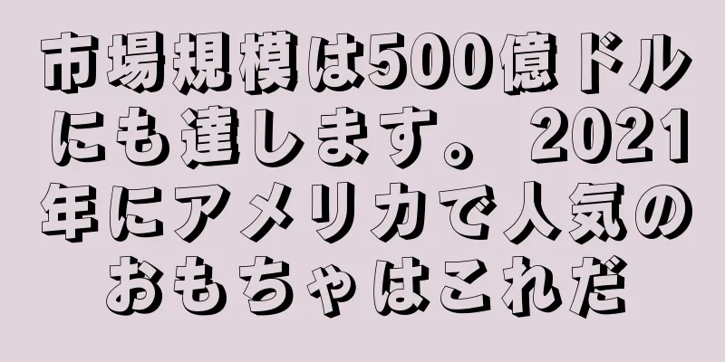 市場規模は500億ドルにも達します。 2021年にアメリカで人気のおもちゃはこれだ