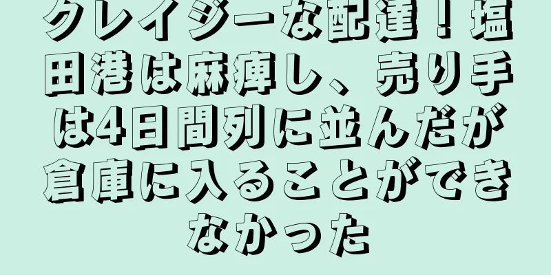 クレイジーな配達！塩田港は麻痺し、売り手は4日間列に並んだが倉庫に入ることができなかった