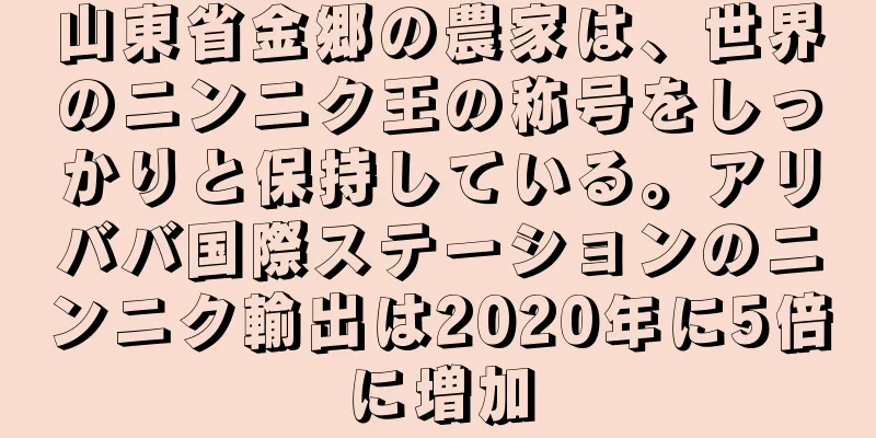 山東省金郷の農家は、世界のニンニク王の称号をしっかりと保持している。アリババ国際ステーションのニンニク輸出は2020年に5倍に増加