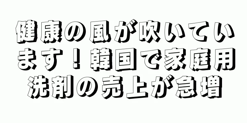 健康の風が吹いています！韓国で家庭用洗剤の売上が急増