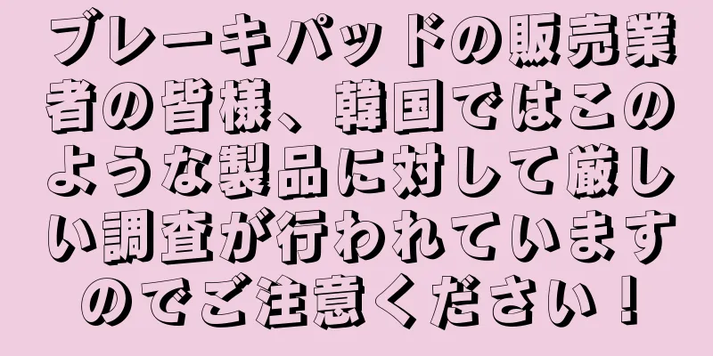 ブレーキパッドの販売業者の皆様、韓国ではこのような製品に対して厳しい調査が行われていますのでご注意ください！