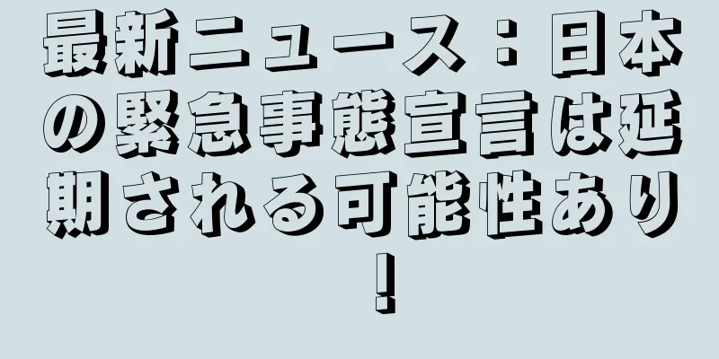 最新ニュース：日本の緊急事態宣言は延期される可能性あり！