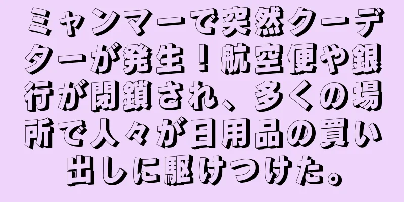 ミャンマーで突然クーデターが発生！航空便や銀行が閉鎖され、多くの場所で人々が日用品の買い出しに駆けつけた。