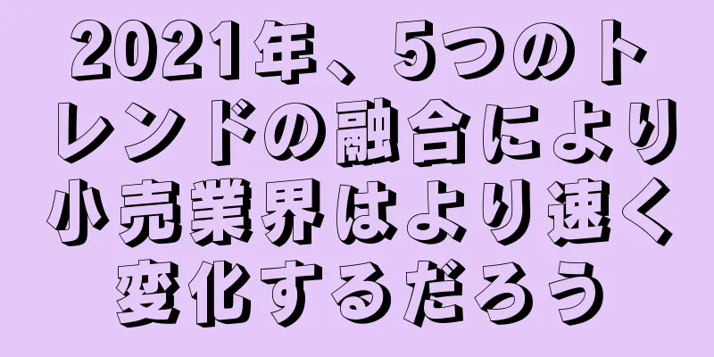 2021年、5つのトレンドの融合により小売業界はより速く変化するだろう