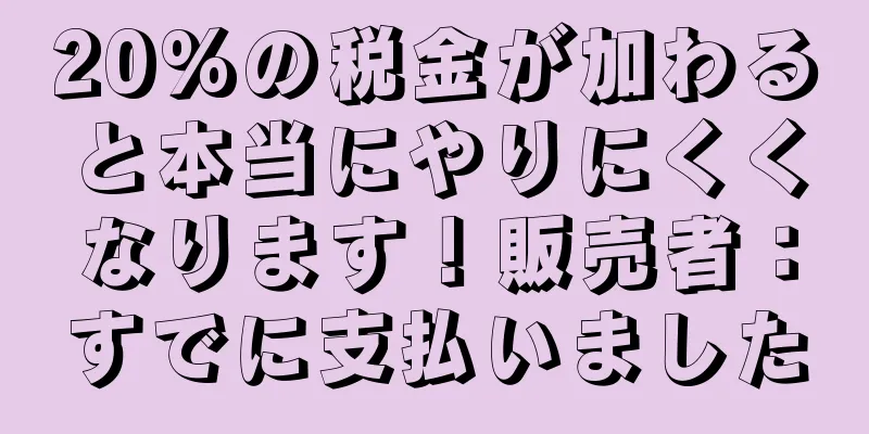 20%の税金が加わると本当にやりにくくなります！販売者：すでに支払いました